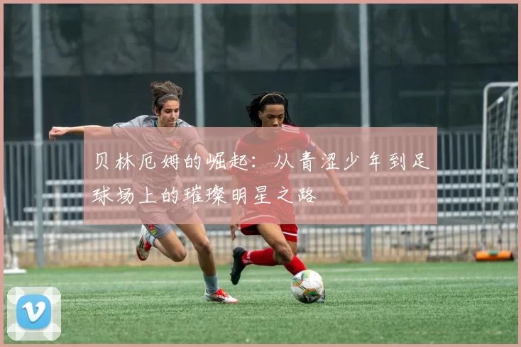 贝林厄姆的崛起：从青涩少年到足球场上的璀璨明星之路