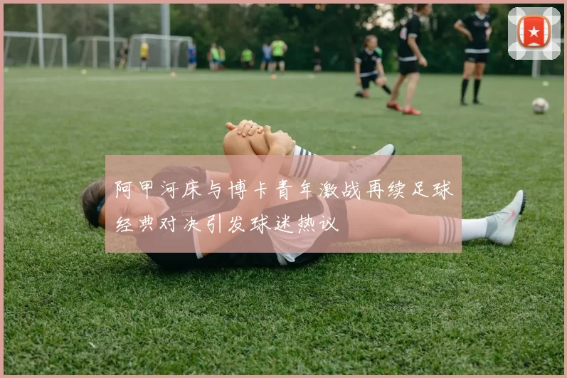 阿甲河床与博卡青年激战再续足球经典对决引发球迷热议