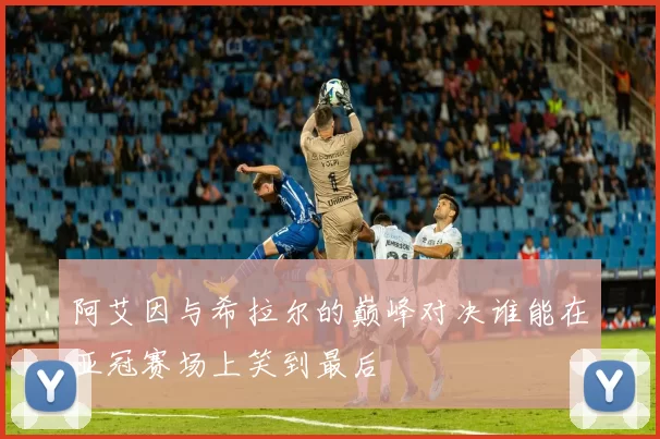 阿艾因与希拉尔的巅峰对决谁能在亚冠赛场上笑到最后