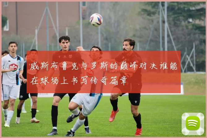 威斯布鲁克与罗斯的巅峰对决谁能在球场上书写传奇篇章