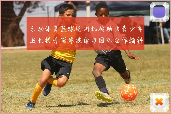 乐动体育篮球培训机构助力青少年成长提升篮球技能与团队合作精神