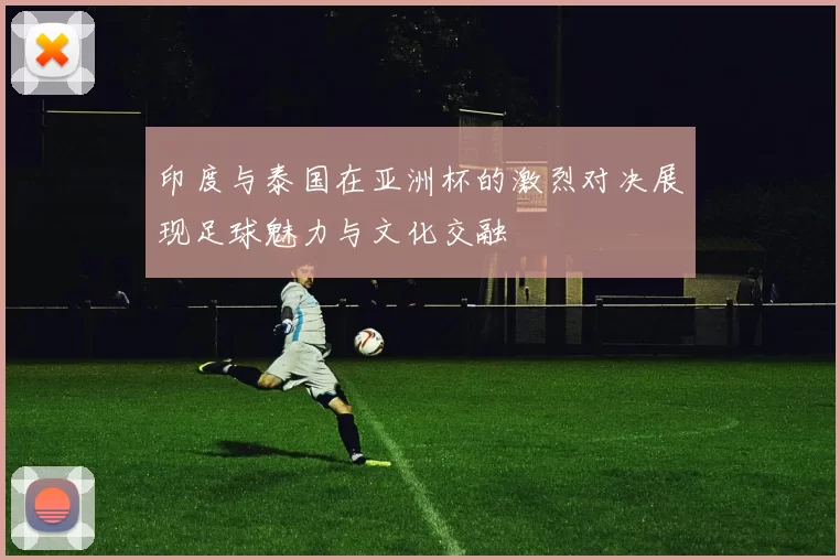 印度与泰国在亚洲杯的激烈对决展现足球魅力与文化交融